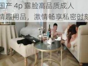 国产 4p 露脸高品质成人情趣用品，激情畅享私密时刻